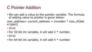 C Pointer Addition
• We can add a value to the pointer variable. The formula
of adding value to pointer is given below:
new_address= current_address + (number * size_of(dat
a type))
• 32-bit
• For 32-bit int variable, it will add 2 * number.
• 64-bit
• For 64-bit int variable, it will add 4 * number.
 