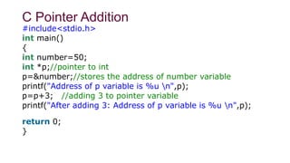C Pointer Addition
#include<stdio.h>
int main()
{
int number=50;
int *p;//pointer to int
p=&number;//stores the address of number variable
printf("Address of p variable is %u n",p);
p=p+3; //adding 3 to pointer variable
printf("After adding 3: Address of p variable is %u n",p);
return 0;
}
 