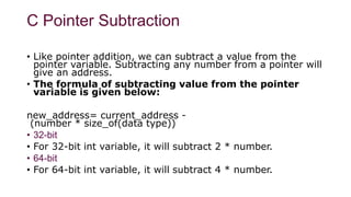 C Pointer Subtraction
• Like pointer addition, we can subtract a value from the
pointer variable. Subtracting any number from a pointer will
give an address.
• The formula of subtracting value from the pointer
variable is given below:
new_address= current_address -
(number * size_of(data type))
• 32-bit
• For 32-bit int variable, it will subtract 2 * number.
• 64-bit
• For 64-bit int variable, it will subtract 4 * number.
 