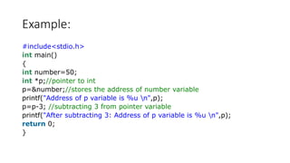 Example:
#include<stdio.h>
int main()
{
int number=50;
int *p;//pointer to int
p=&number;//stores the address of number variable
printf("Address of p variable is %u n",p);
p=p-3; //subtracting 3 from pointer variable
printf("After subtracting 3: Address of p variable is %u n",p);
return 0;
}
 