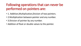 Following operations that can never be
performed on pointers are:
• 1. Addition,Multiplication,Division of two pointers.
• 2.Multiplication between pointer and any number.
• 3.Division of pointer by any number.
• Addition of float or double values to the pointer.
 
