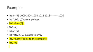 Example:
• Int arr[5]; 1000 1004 1008 1012 1016----------1020
• Int *ptr1; //normal pointer
• Ptr1=&arr[0];
• Ptr1++;
• Int arr[5];
• Int *ptr2[5];// pointer to array
• Ptr2=&arr;//point to the complete
• Ptr2++;
 