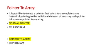 Pointer To Array:
• It is possible to create a pointer that points to a complete array
instead of pointing to the individual element of an array such pointer
is known as pointer to an array.
• NORMAL POINTER
• EX: PROGRAM
• POINTER TO ARRAY
• EX PROGRAM
 