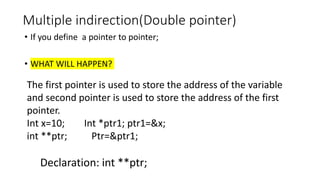 Multiple indirection(Double pointer)
• If you define a pointer to pointer;
• WHAT WILL HAPPEN?
The first pointer is used to store the address of the variable
and second pointer is used to store the address of the first
pointer.
Int x=10; Int *ptr1; ptr1=&x;
int **ptr; Ptr=&ptr1;
Declaration: int **ptr;
 