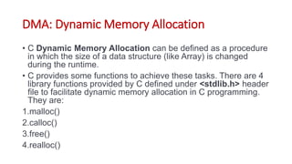DMA: Dynamic Memory Allocation
• C Dynamic Memory Allocation can be defined as a procedure
in which the size of a data structure (like Array) is changed
during the runtime.
• C provides some functions to achieve these tasks. There are 4
library functions provided by C defined under <stdlib.h> header
file to facilitate dynamic memory allocation in C programming.
They are:
1.malloc()
2.calloc()
3.free()
4.realloc()
 