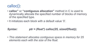 calloc():
• calloc” or “contiguous allocation” method in C is used to
dynamically allocate the specified number of blocks of memory
of the specified type.
• It initializes each block with a default value ‘0’.
Syntax: ptr = (float*) calloc(25, sizeof(float));
• This statement allocates contiguous space in memory for 25
elements each with the size of the float.
 