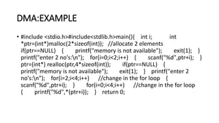 DMA:EXAMPLE
• #include <stdio.h>#include<stdlib.h>main(){ int i; int
*ptr=(int*)malloc(2*sizeof(int)); //allocate 2 elements
if(ptr==NULL) { printf("memory is not available"); exit(1); }
printf("enter 2 no's:n"); for(i=0;i<2;i++) { scanf("%d",ptr+i); }
ptr=(int*) realloc(ptr,4*sizeof(int)); if(ptr==NULL) {
printf("memory is not available"); exit(1); } printf("enter 2
no's:n"); for(i=2;i<4;i++) //change in the for loop {
scanf("%d",ptr+i); } for(i=0;i<4;i++) //change in the for loop
{ printf("%d",*(ptr+i)); } return 0;
 
