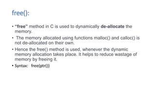 free():
• “free” method in C is used to dynamically de-allocate the
memory.
• The memory allocated using functions malloc() and calloc() is
not de-allocated on their own.
• Hence the free() method is used, whenever the dynamic
memory allocation takes place. It helps to reduce wastage of
memory by freeing it.
• Syntax: free(ptr())
 