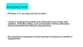 INTRODUCTION:
• Pointers in C are easy and fun to learn.
• Some C programming tasks are performed more easily with
pointers, and other tasks, such as dynamic memory allocation,
cannot be performed without using pointers.
• So it becomes necessary to learn pointers to become a perfect C
programmer.
 