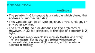 INTRODUCTION:
continue…
• The pointer in C language is a variable which stores the
address of another variable.
• This variable can be of type int, char, array, function, or
any other pointer.
• The size of the pointer depends on the architecture.
However, in 32-bit architecture the size of a pointer is 2
byte.
• As you know, every variable is a memory location and every
memory location has its address defined which can be
accessed using ampersand (&) operator, which denotes an
address in memory.
 