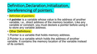 Definition,Declaration,Initialization,
Dereferencing of pointers.
• Definition of pointers:
• A pointer is a variable whose value is the address of another
variable, i.e., direct address of the memory location. Like any
variable or constant, you must declare a pointer before using it
to store any variable address.
• Other Definitions:
1.Pointer is a variable that holds memory address.
2.Pointer is a variable which holds the address of another
variable. It contains the memory location of the variable instead
of its content.
 