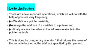How to Use Pointers
• There are a few important operations, which we will do with the
help of pointers very frequently.
• (a) We define a pointer variable,
• (b) assign the address of a variable to a pointer and
• (c) finally access the value at the address available in the
pointer variable.
• This is done by using unary operator * that returns the value of
the variable located at the address specified by its operand.
 