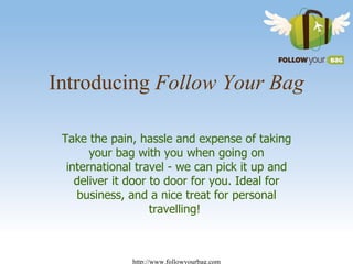 Introducing  Follow Your Bag Take the pain, hassle and expense of taking your bag with you when going on international travel - we can pick it up and deliver it door to door for you. Ideal for business, and a nice treat for personal travelling!  