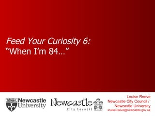 Feed Your Curiosity 6: “When I’m 84…” Louise Reeve Newcastle City Council /  Newcastle University [email_address] 