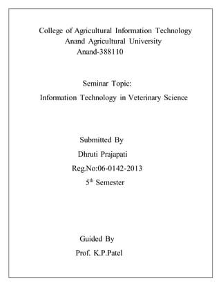 College of Agricultural Information Technology
Anand Agricultural University
Anand-388110
Seminar Topic:
Information Technology in Veterinary Science
Submitted By
Dhruti Prajapati
Reg.No:06-0142-2013
5th
Semester
Guided By
Prof. K.P.Patel
 