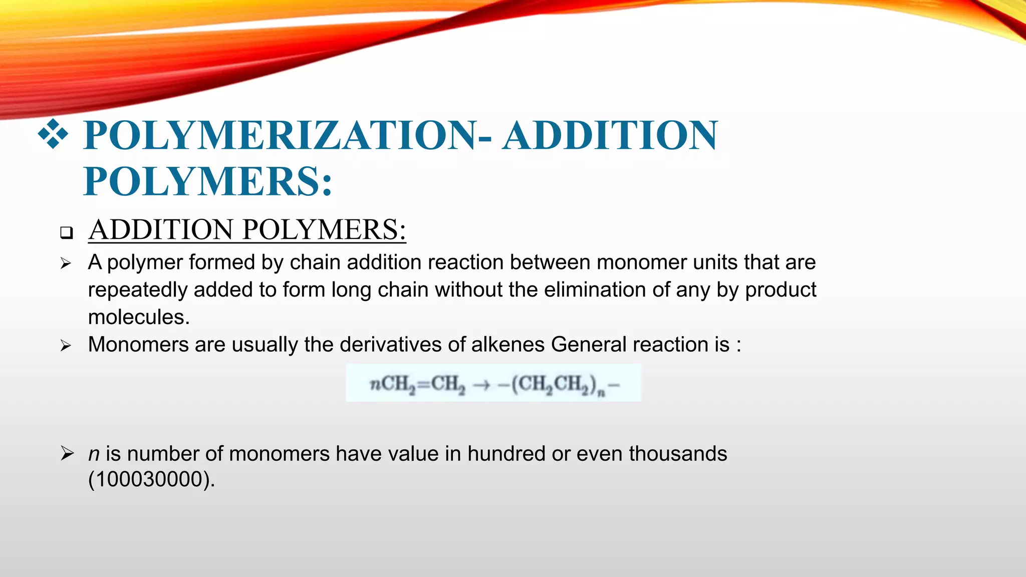  POLYMERIZATION- ADDITION
POLYMERS:
 ADDITION POLYMERS:
 A polymer formed by chain addition reaction between monomer units that are
repeatedly added to form long chain without the elimination of any by product
molecules.
 Monomers are usually the derivatives of alkenes General reaction is :
 n is number of monomers have value in hundred or even thousands
(100030000).
 