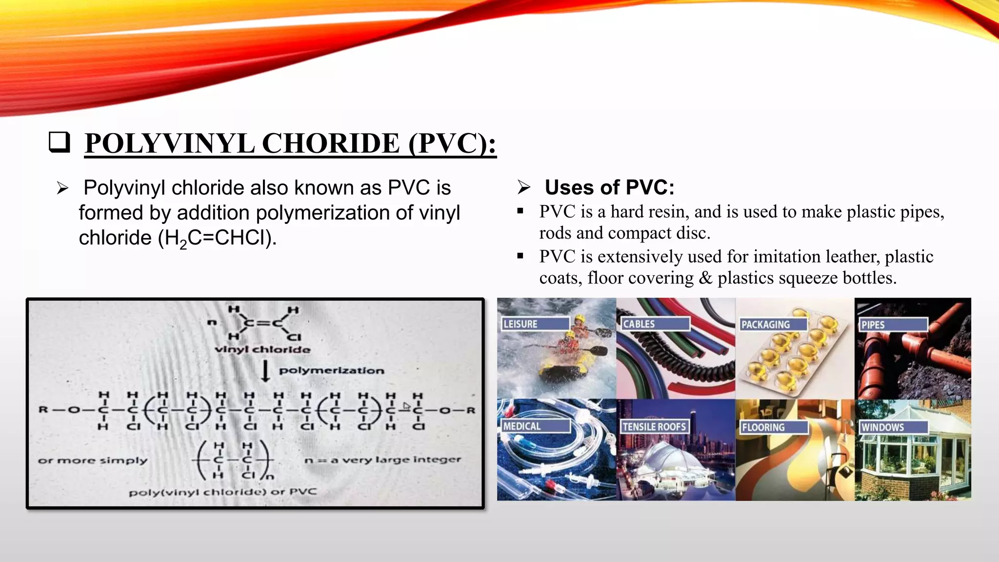  POLYVINYL CHORIDE (PVC):
 Polyvinyl chloride also known as PVC is
formed by addition polymerization of vinyl
chloride (H2C=CHCl).
 Uses of PVC:
 PVC is a hard resin, and is used to make plastic pipes,
rods and compact disc.
 PVC is extensively used for imitation leather, plastic
coats, floor covering & plastics squeeze bottles.
 