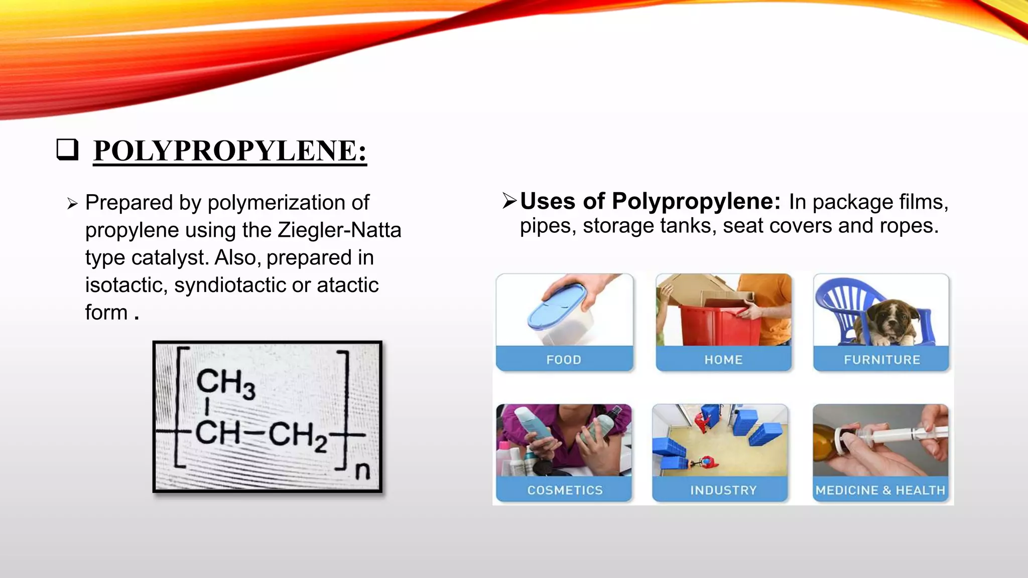  POLYPROPYLENE:
 Prepared by polymerization of
propylene using the Ziegler-Natta
type catalyst. Also, prepared in
isotactic, syndiotactic or atactic
form .
Uses of Polypropylene: In package films,
pipes, storage tanks, seat covers and ropes.
 