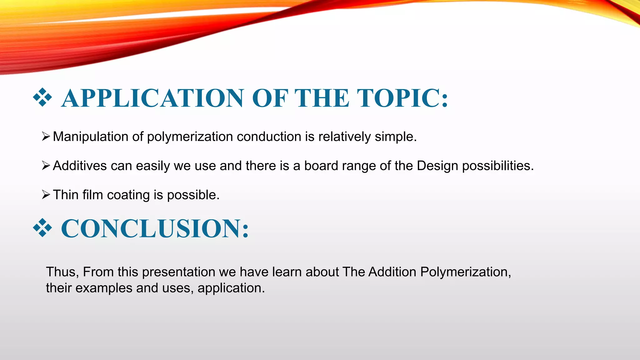  APPLICATION OF THE TOPIC:
Manipulation of polymerization conduction is relatively simple.
Additives can easily we use and there is a board range of the Design possibilities.
Thin film coating is possible.
 CONCLUSION:
Thus, From this presentation we have learn about The Addition Polymerization,
their examples and uses, application.
 