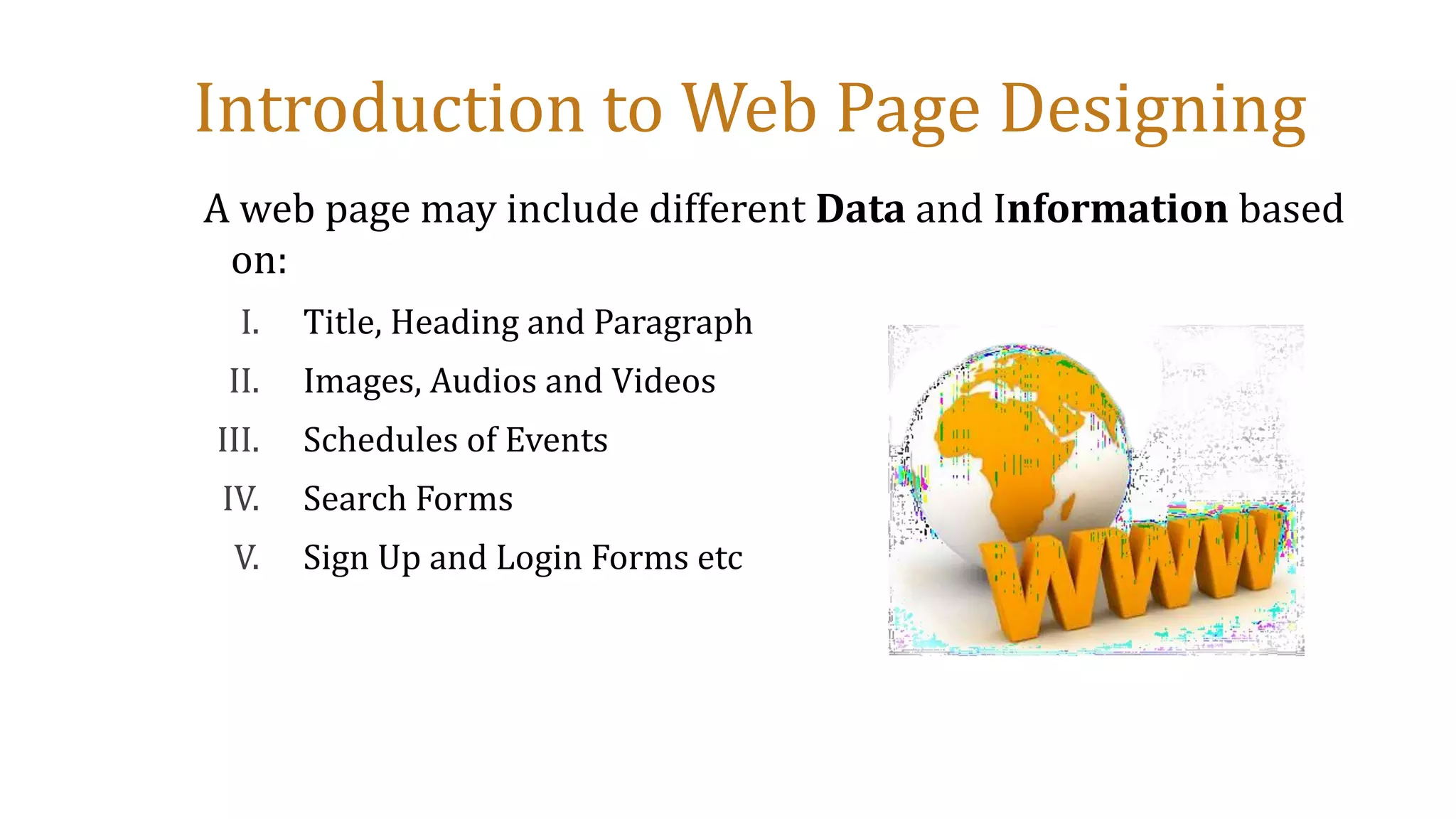 Introduction to Web Page Designing
A web page may include different Data and Information based
on:
I. Title, Heading and Paragraph
II. Images, Audios and Videos
III. Schedules of Events
IV. Search Forms
V. Sign Up and Login Forms etc
 