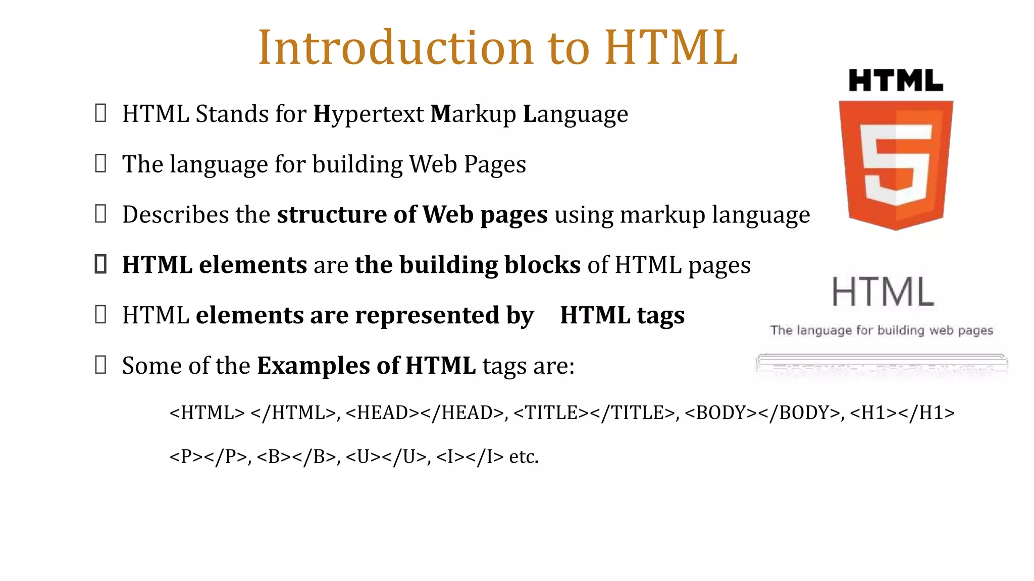 Introduction to HTML
HTML Stands for Hypertext Markup Language
The language for building Web Pages
Describes the structure of Web pages using markup language
HTML elements are the building blocks of HTML pages
HTML elements are represented by HTML tags
Some of the Examples of HTML tags are:
<HTML> </HTML>, <HEAD></HEAD>, <TITLE></TITLE>, <BODY></BODY>, <H1></H1>
<P></P>, <B></B>, <U></U>, <I></I> etc.
 