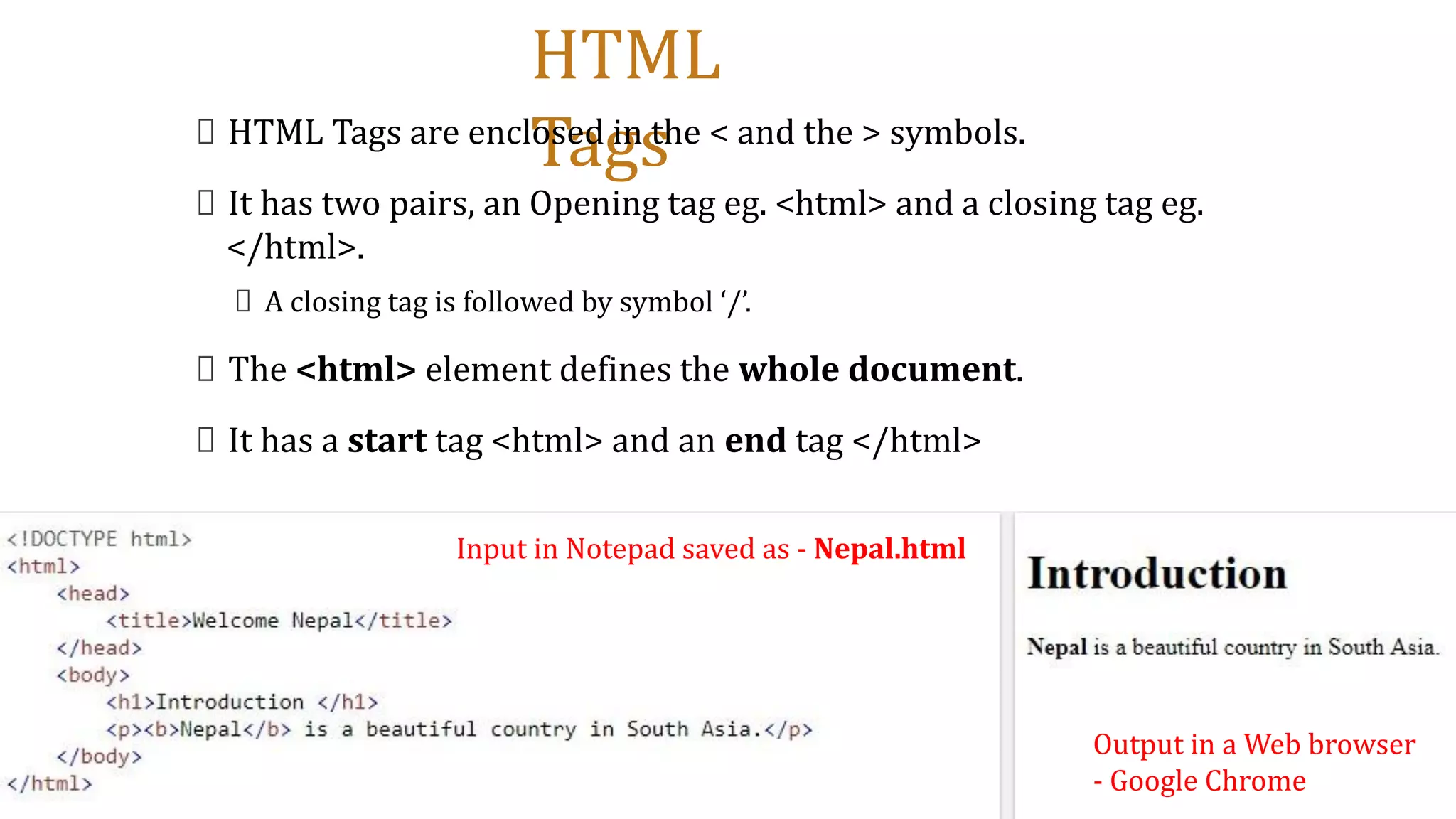 HTML
Tags
HTML Tags are enclosed in the < and the > symbols.
It has two pairs, an Opening tag eg. <html> and a closing tag eg.
</html>.
A closing tag is followed by symbol ‘/’.
The <html> element defines the whole document.
It has a start tag <html> and an end tag </html>
Input in Notepad saved as - Nepal.html
Output in a Web browser
- Google Chrome
 