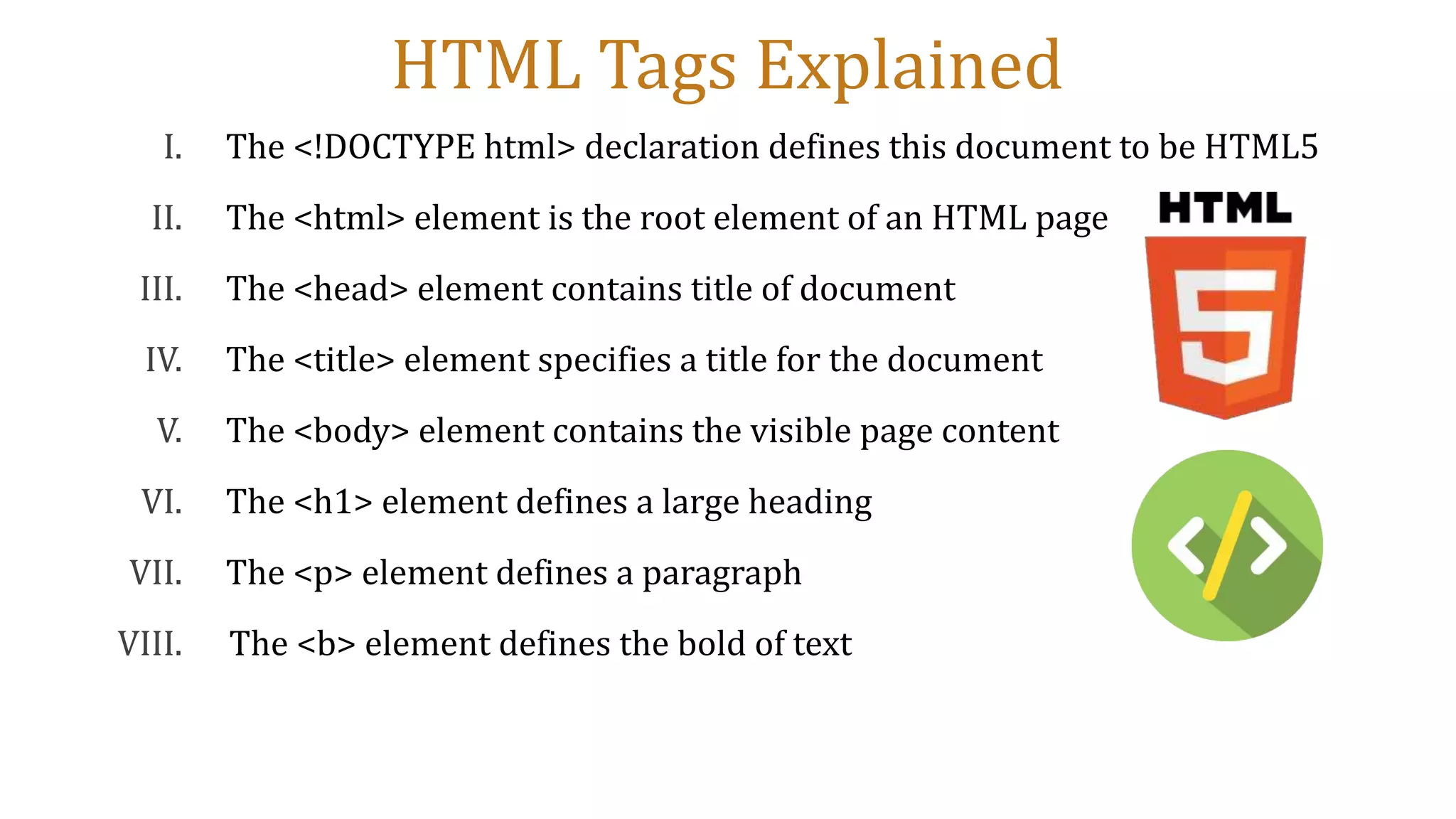 HTML Tags Explained
I. The <!DOCTYPE html> declaration defines this document to be HTML5
II. The <html> element is the root element of an HTML page
III. The <head> element contains title of document
IV. The <title> element specifies a title for the document
V. The <body> element contains the visible page content
VI. The <h1> element defines a large heading
VII. The <p> element defines a paragraph
VIII. The <b> element defines the bold of text
 