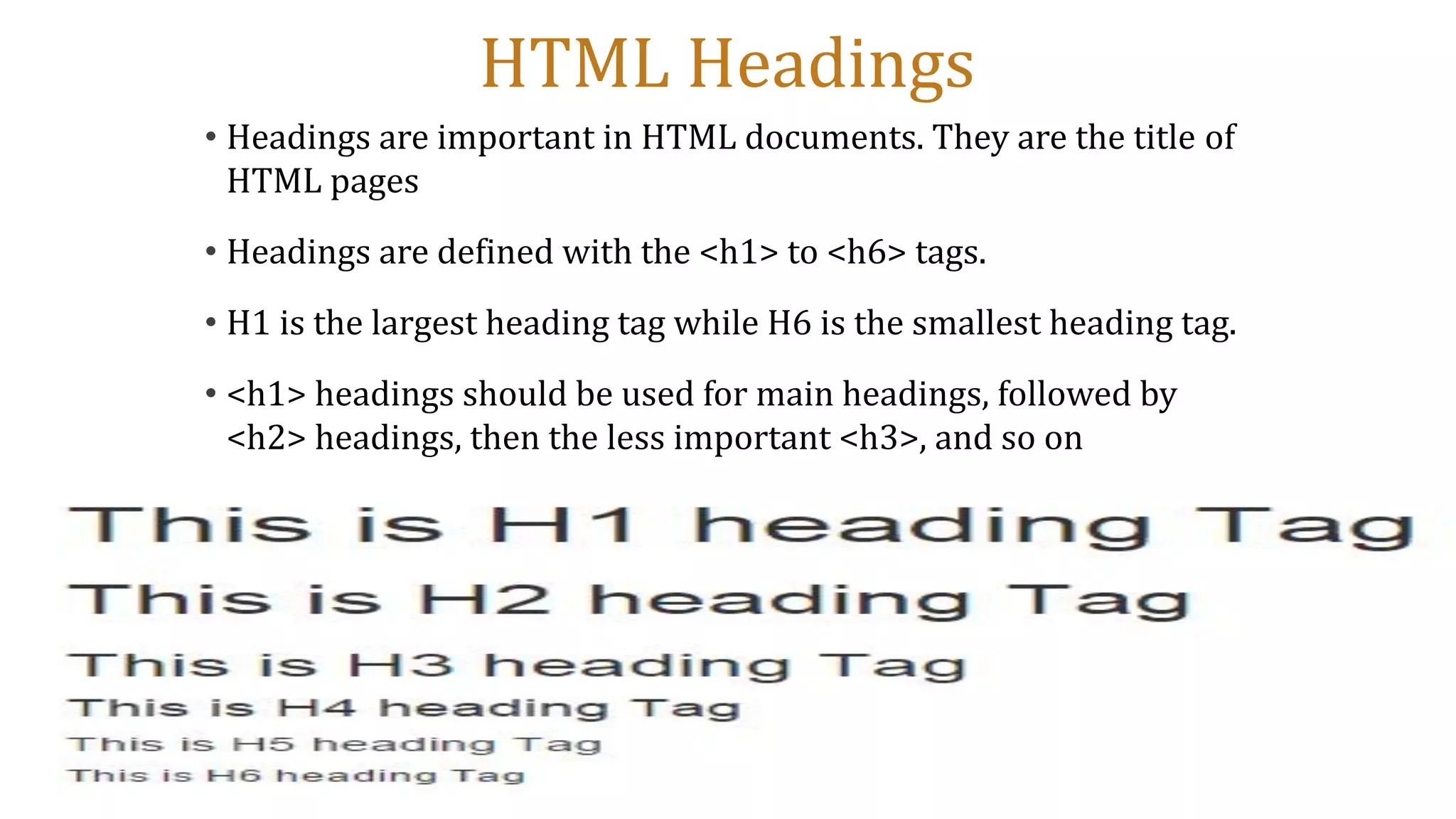 HTML Headings
• Headings are important in HTML documents. They are the title of
HTML pages
• Headings are defined with the <h1> to <h6> tags.
• H1 is the largest heading tag while H6 is the smallest heading tag.
• <h1> headings should be used for main headings, followed by
<h2> headings, then the less important <h3>, and so on
 