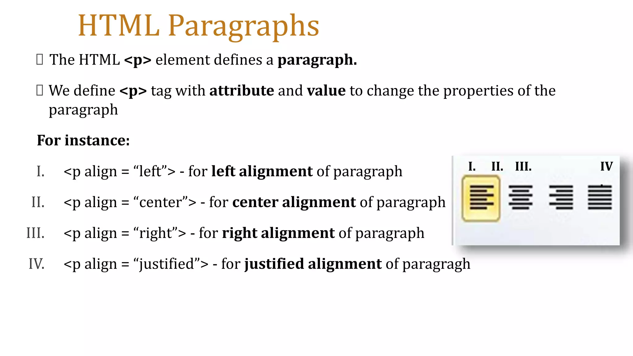 HTML Paragraphs
The HTML <p> element defines a paragraph.
We define <p> tag with attribute and value to change the properties of the
paragraph
For instance:
I. <p align = “left”> - for left alignment of paragraph
II. <p align = “center”> - for center alignment of paragraph
III. <p align = “right”> - for right alignment of paragraph
IV. <p align = “justified”> - for justified alignment of paragragh
I. II. III. IV
.
 