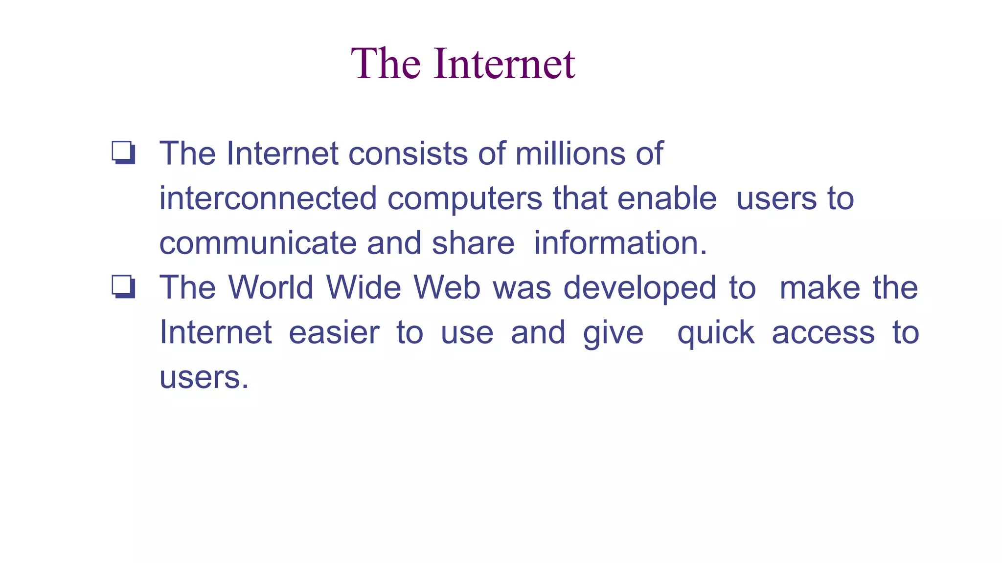 The Internet
❏ The Internet consists of millions of
interconnected computers that enable users to
communicate and share information.
❏ The World Wide Web was developed to make the
Internet easier to use and give quick access to
users.
 