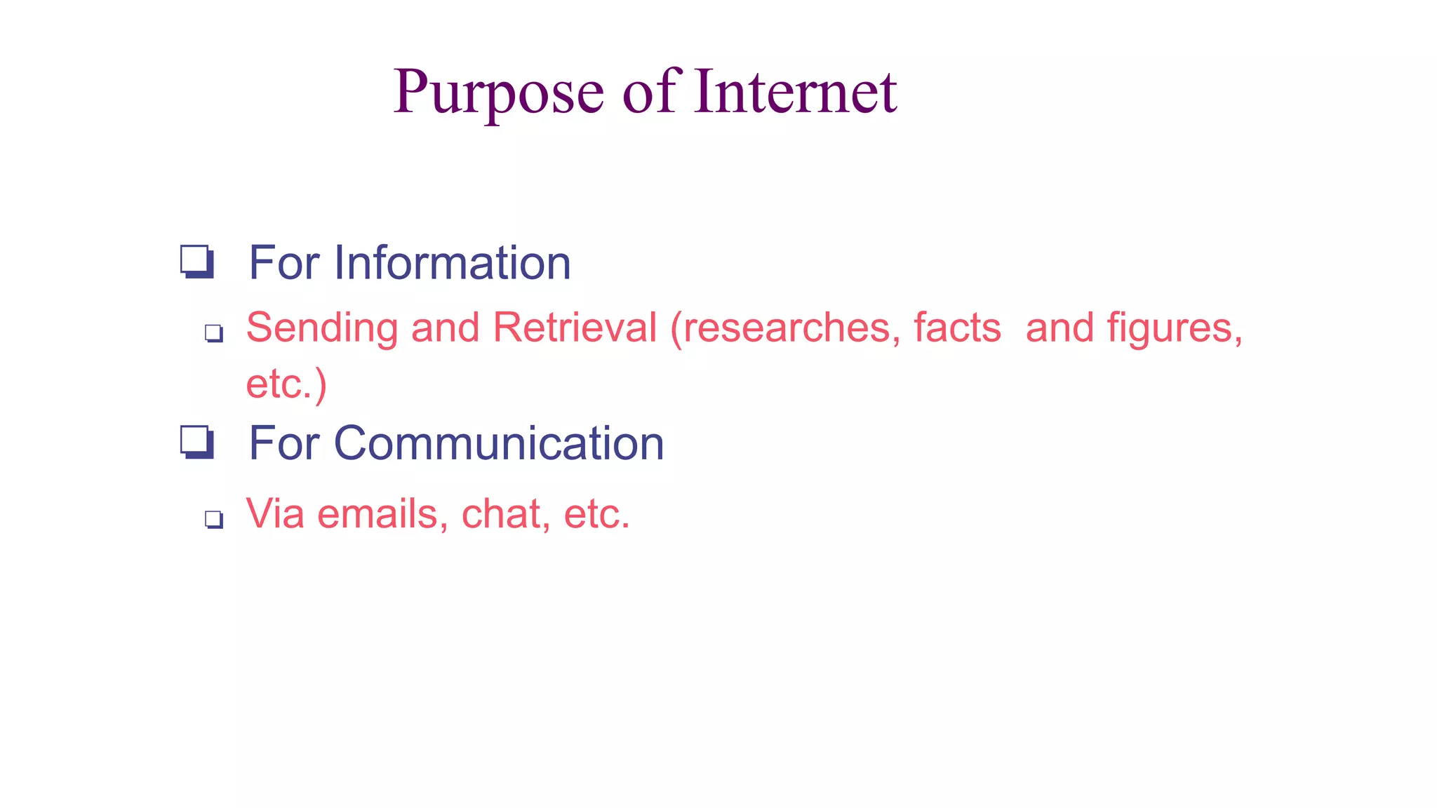 Purpose of Internet
❏ For Information
❏ Sending and Retrieval (researches, facts and figures,
etc.)
❏ For Communication
❏ Via emails, chat, etc.
 
