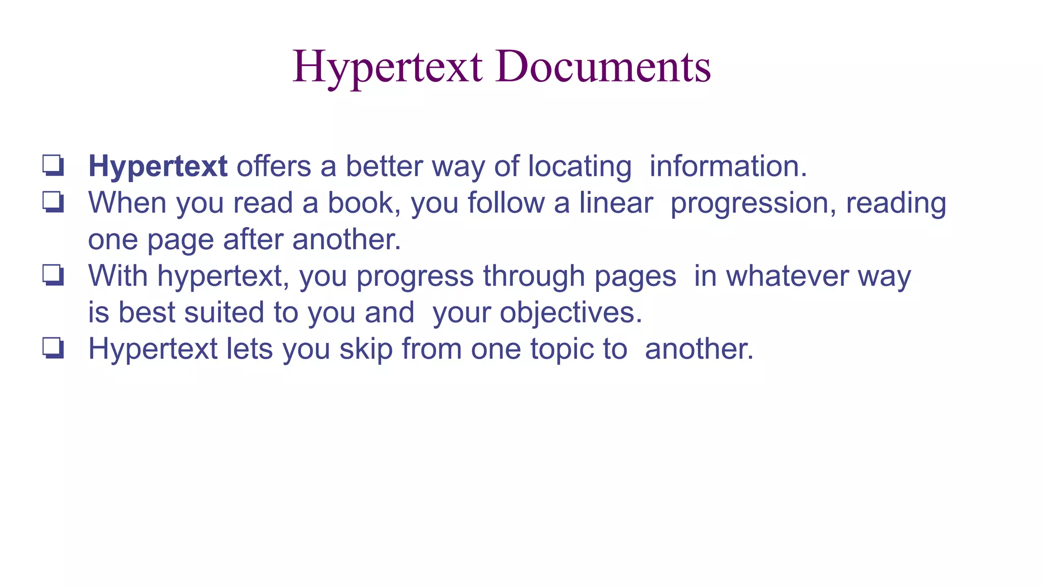 Hypertext Documents
❏ Hypertext offers a better way of locating information.
❏ When you read a book, you follow a linear progression, reading
one page after another.
❏ With hypertext, you progress through pages in whatever way
is best suited to you and your objectives.
❏ Hypertext lets you skip from one topic to another.
 