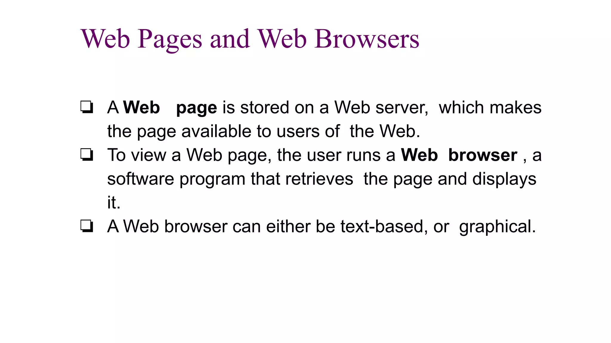 Web Pages and Web Browsers
❏ A Web page is stored on a Web server, which makes
the page available to users of the Web.
❏ To view a Web page, the user runs a Web browser , a
software program that retrieves the page and displays
it.
❏ A Web browser can either be text-based, or graphical.
 