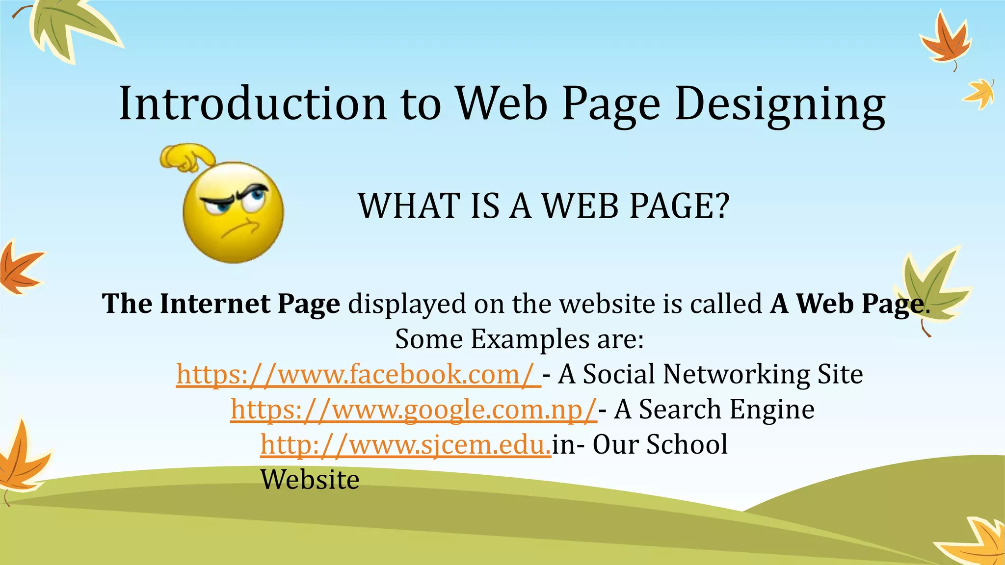 Introduction to Web Page Designing
WHAT IS A WEB PAGE?
The Internet Page displayed on the website is called A Web Page.
Some Examples are:
https://www.facebook.com/ - A Social Networking Site
https://www.google.com.np/- A Search Engine
http://www.sjcem.edu.in- Our School
Website
 