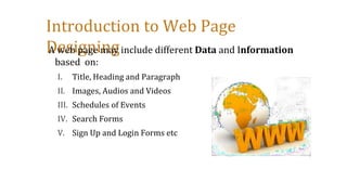 Introduction to Web Page
Designing
A web page may include different Data and Information
based on:
I. Title, Heading and Paragraph
II. Images, Audios and Videos
III. Schedules of Events
IV. Search Forms
V. Sign Up and Login Forms etc
 