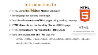Introduction to
HTML
⮚ HTML Stands for Hypertext Markup Language
⮚ The language for building Web Pages
⮚ Describes the structure of Web pages using markup language
⮚ HTML elements are the building blocks of HTML pages
⮚ HTML elements are represented by HTML tags
⮚ Some of the Examples of HTML tags are:
<HTML> </HTML>, <HEAD></HEAD>, <TITLE></TITLE>, <BODY></BODY>, <H1></H1>
<P></P>, <B></B>, <U></U>, <I></I> etc.
 