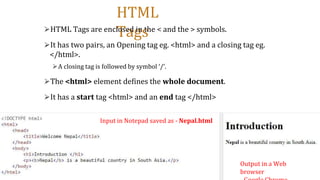 HTML
Tags
⮚HTML Tags are enclosed in the < and the > symbols.
⮚It has two pairs, an Opening tag eg. <html> and a closing tag eg.
</html>.
⮚A closing tag is followed by symbol ‘/’.
⮚The <html> element defines the whole document.
⮚It has a start tag <html> and an end tag </html>
Input in Notepad saved as - Nepal.html
Output in a Web
browser
 