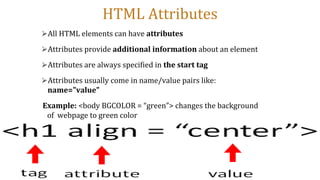 HTML Attributes
⮚All HTML elements can have attributes
⮚Attributes provide additional information about an element
⮚Attributes are always specified in the start tag
⮚Attributes usually come in name/value pairs like:
name="value"
Example: <body BGCOLOR = “green”> changes the background
of webpage to green color
 