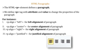 ⮚The HTML <p> element defines a paragraph.
⮚We define <p> tag with attribute and value to change the properties of the
paragraph
For instance:
I. <p align = “left”> - for left alignment of paragraph
II. <p align = “center”> - for center alignment of paragraph
III.<p align = “right”> - for right alignment of paragraph
IV.<p align = “justified”> - for justified alignment of paragraph
HTML Paragraphs
 
