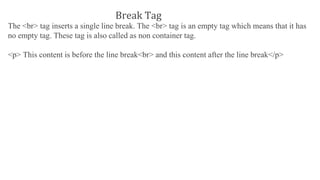 The <br> tag inserts a single line break. The <br> tag is an empty tag which means that it has
no empty tag. These tag is also called as non container tag.
<p> This content is before the line break<br> and this content after the line break</p>
Break Tag
 