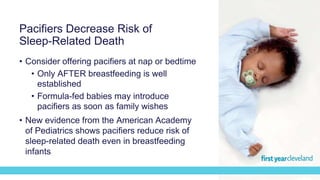 • Consider offering pacifiers at nap or bedtime
• Only AFTER breastfeeding is well
established
• Formula-fed babies may introduce
pacifiers as soon as family wishes
• New evidence from the American Academy
of Pediatrics shows pacifiers reduce risk of
sleep-related death even in breastfeeding
infants
Pacifiers Decrease Risk of
Sleep-Related Death
 