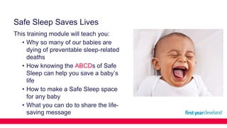 Safe Sleep Saves Lives
This training module will teach you:
• Why so many of our babies are
dying of preventable sleep-related
deaths
• How knowing the ABCDs of Safe
Sleep can help you save a baby’s
life
• How to make a Safe Sleep space
for any baby
• What you can do to share the life-
saving message
 