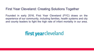 First Year Cleveland: Creating Solutions Together
Founded in early 2016, First Year Cleveland (FYC) draws on the
experience of our community, including families, health systems and city
and county leaders to fight the high rate of infant mortality in our area.
 