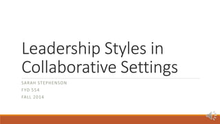 Leadership Styles in 
Collaborative Settings 
SARAH STEPHENSON 
FYD 554 
FALL 2014 
 