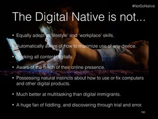 The Digital Native is not...
• Equally adept at 'lifestyle’ and ‘workplace’ skills.
• Automatically aware of how to maximize use of any device.
• Seeking all content digitally.
• Aware of the reach of their online presence.
• Possessing natural instincts about how to use or ﬁx computers
and other digital products.
• Much better at multitasking than digital immigrants.
• A huge fan of ﬁddling, and discovering through trial and error.
NK
#NotSoNative
 