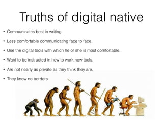 Truths of digital native
#NotSoNative
• Communicates best in writing.
• Less comfortable communicating face to face.
• Use the digital tools with which he or she is most comfortable.
• Want to be instructed in how to work new tools.
• Are not nearly as private as they think they are.
• They know no borders.
 