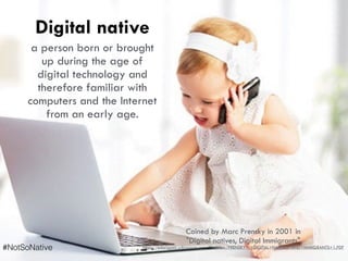 Digital native
a person born or brought
up during the age of
digital technology and
therefore familiar with
computers and the Internet
from an early age.
Coined by Marc Prensky in 2001 in  
"Digital natives, Digital Immigrants"
https://edorigami.wikispaces.com/file/view/PRENSKY+-+DIGITAL+NATIVES+AND+IMMIGRANTS+1.PDF#NotSoNative
 