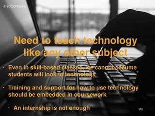 Need to teach technology
like any other subject
• Even in skill-based classes, we cannot assume
students will look to technology
• Training and support for how to use technology
should be embedded in coursework
• An internship is not enough MB
#NotSoNative
 