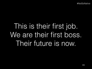 This is their ﬁrst job.
We are their ﬁrst boss.
Their future is now.
MB
#NotSoNative
 