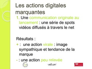 Les actions digitales
marquantes
1. Une communication originale au
lancement : une série de spots
vidéos diffusés à travers le net
Résultats :
+ : une action virale : image
sympathique et tendance de la
marque
- : une action peu relayée
 